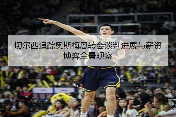 切尔西追踪奥斯梅恩转会谈判进展与薪资博弈全景观察